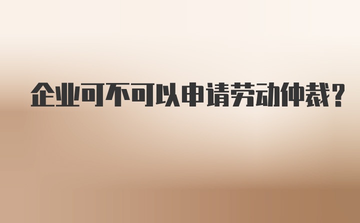 企业可不可以申请劳动仲裁?