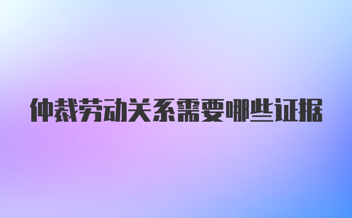 仲裁劳动关系需要哪些证据