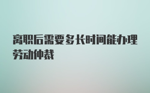 离职后需要多长时间能办理劳动仲裁