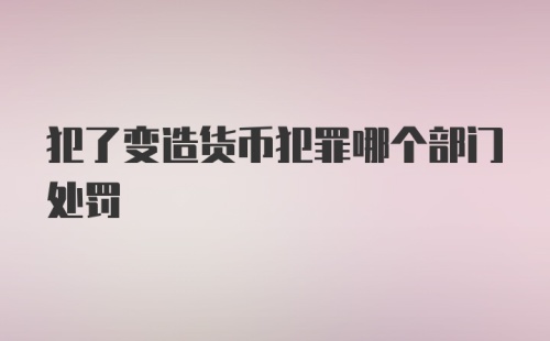 犯了变造货币犯罪哪个部门处罚