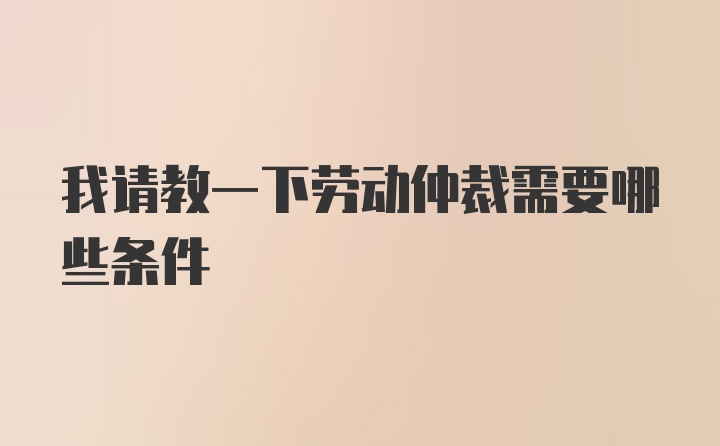 我请教一下劳动仲裁需要哪些条件