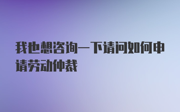 我也想咨询一下请问如何申请劳动仲裁