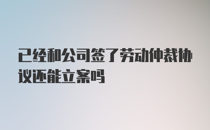 已经和公司签了劳动仲裁协议还能立案吗