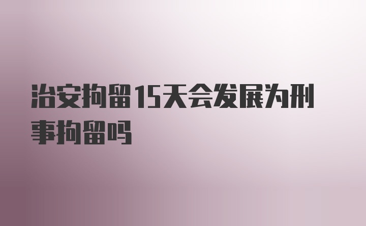 治安拘留15天会发展为刑事拘留吗