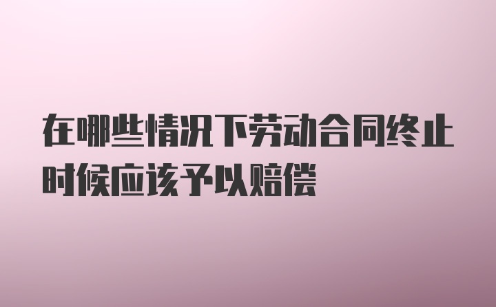 在哪些情况下劳动合同终止时候应该予以赔偿