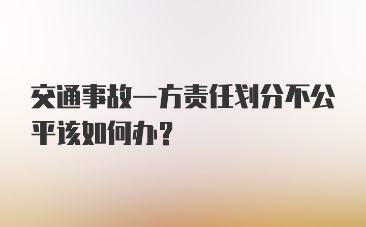 交通事故一方责任划分不公平该如何办？