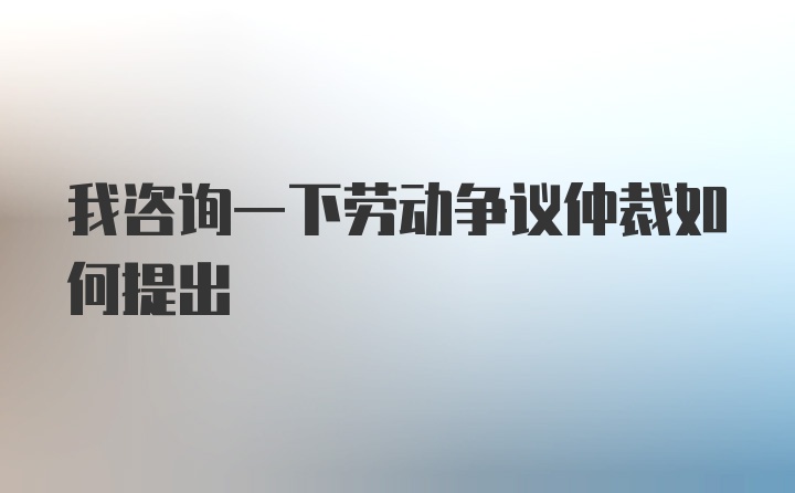 我咨询一下劳动争议仲裁如何提出