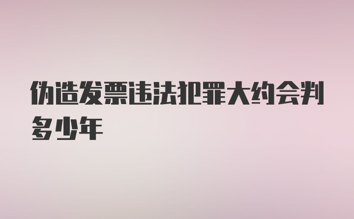 伪造发票违法犯罪大约会判多少年