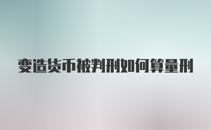 变造货币被判刑如何算量刑