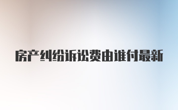 房产纠纷诉讼费由谁付最新