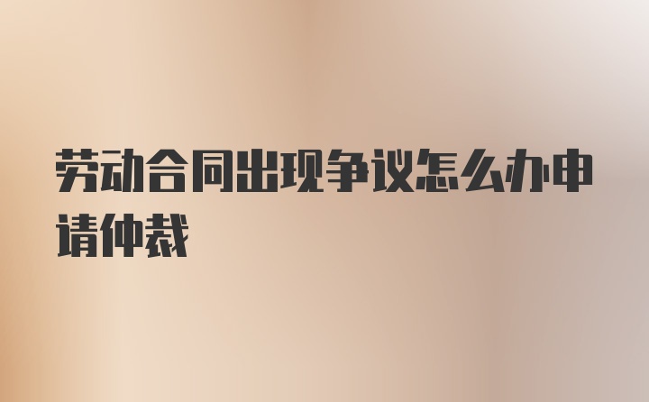 劳动合同出现争议怎么办申请仲裁