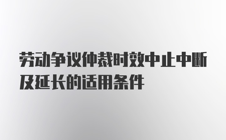 劳动争议仲裁时效中止中断及延长的适用条件