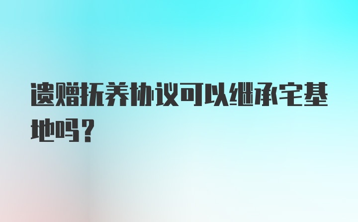 遗赠抚养协议可以继承宅基地吗？