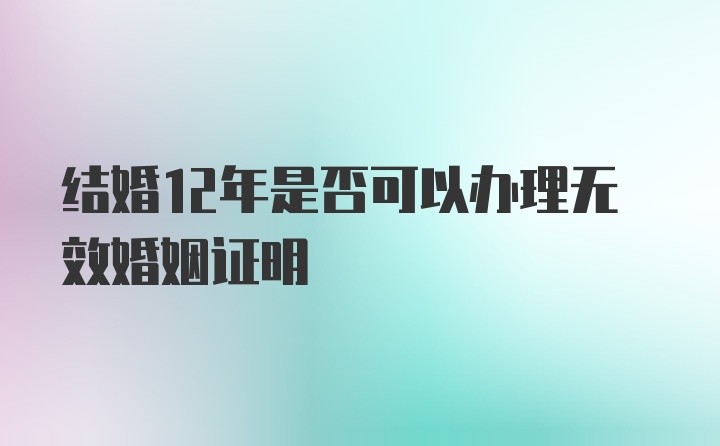 结婚12年是否可以办理无效婚姻证明