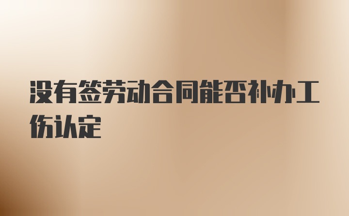 没有签劳动合同能否补办工伤认定