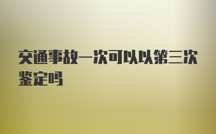 交通事故一次可以以第三次鉴定吗