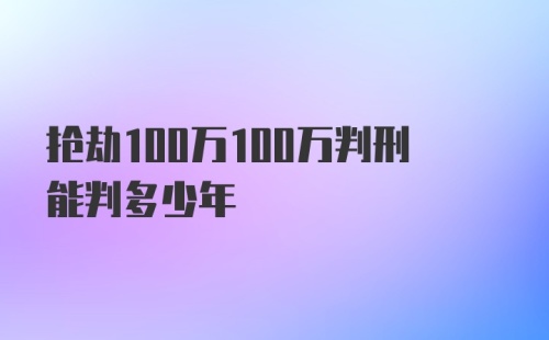 抢劫100万100万判刑能判多少年