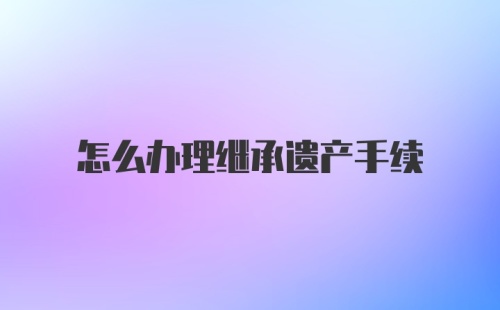 怎么办理继承遗产手续