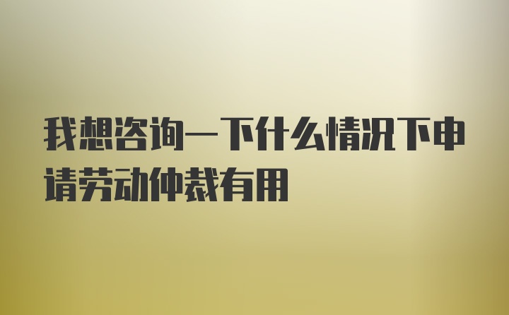 我想咨询一下什么情况下申请劳动仲裁有用