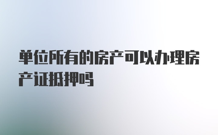 单位所有的房产可以办理房产证抵押吗