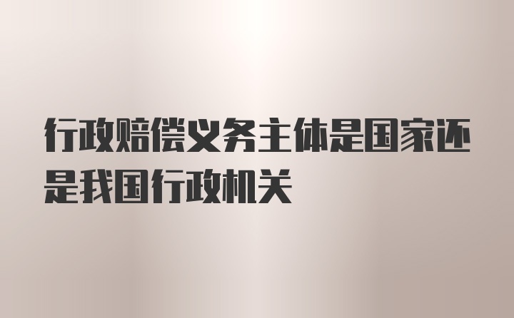 行政赔偿义务主体是国家还是我国行政机关