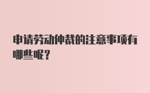 申请劳动仲裁的注意事项有哪些呢?