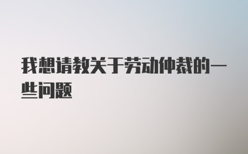 我想请教关于劳动仲裁的一些问题