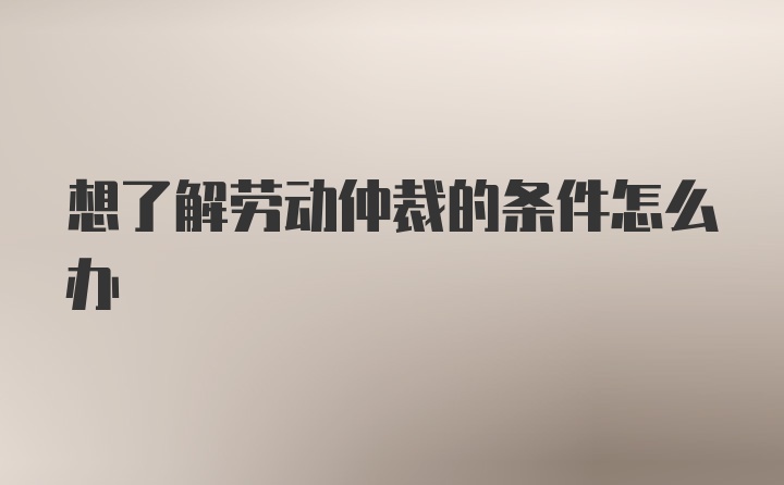 想了解劳动仲裁的条件怎么办