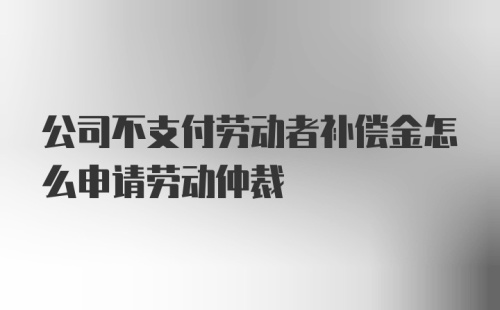 公司不支付劳动者补偿金怎么申请劳动仲裁