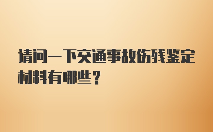 请问一下交通事故伤残鉴定材料有哪些？