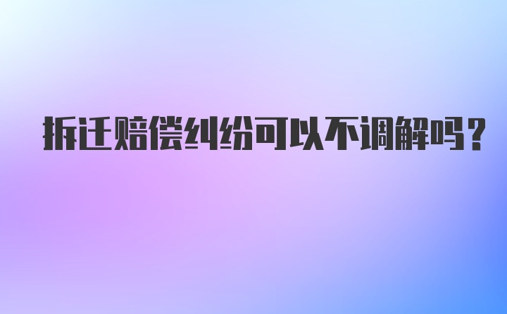 拆迁赔偿纠纷可以不调解吗？