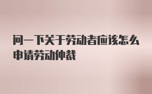 问一下关于劳动者应该怎么申请劳动仲裁