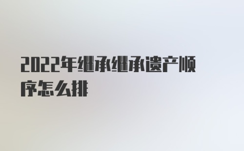 2022年继承继承遗产顺序怎么排