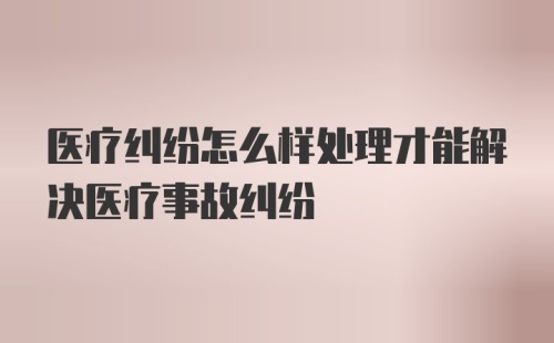 医疗纠纷怎么样处理才能解决医疗事故纠纷