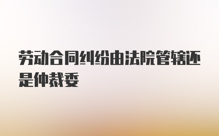 劳动合同纠纷由法院管辖还是仲裁委