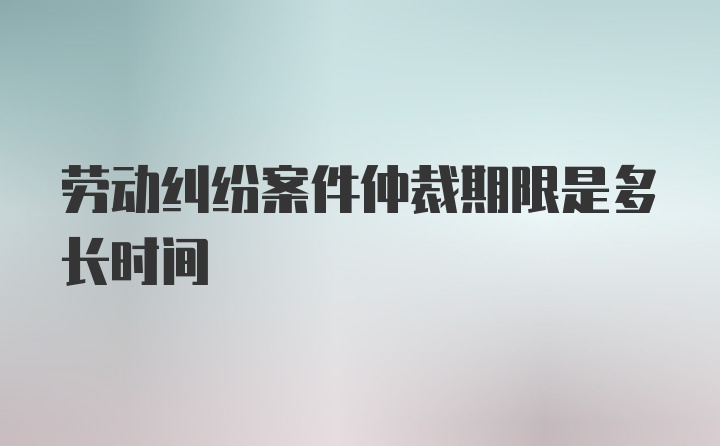 劳动纠纷案件仲裁期限是多长时间