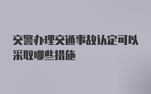 交警办理交通事故认定可以采取哪些措施