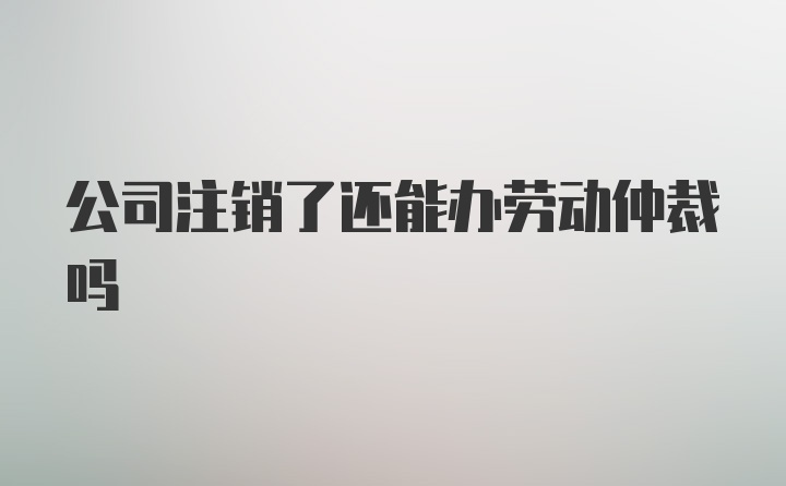 公司注销了还能办劳动仲裁吗