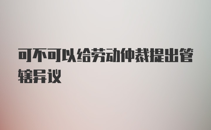 可不可以给劳动仲裁提出管辖异议