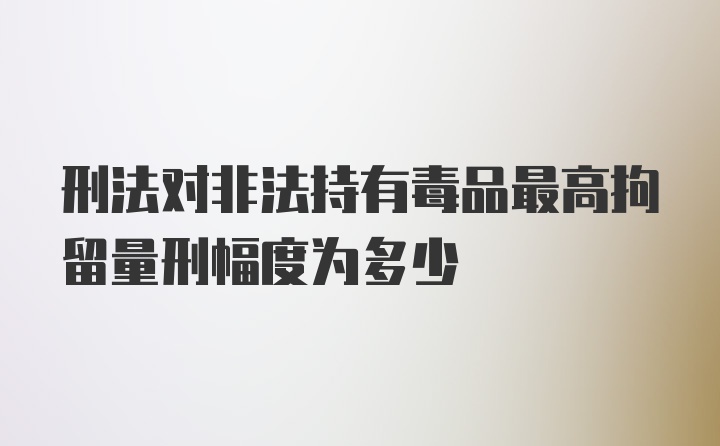 刑法对非法持有毒品最高拘留量刑幅度为多少