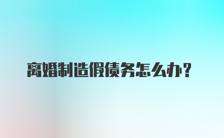 离婚制造假债务怎么办？