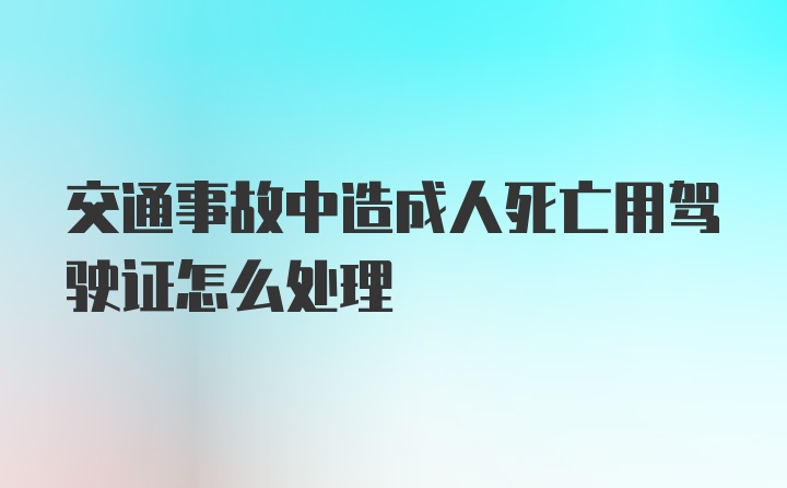 交通事故中造成人死亡用驾驶证怎么处理