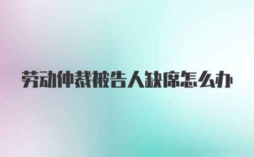 劳动仲裁被告人缺席怎么办