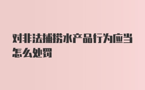 对非法捕捞水产品行为应当怎么处罚