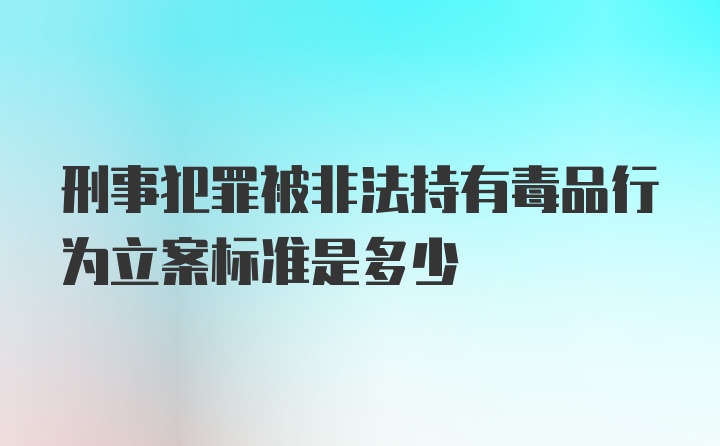 刑事犯罪被非法持有毒品行为立案标准是多少