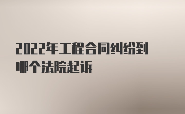 2022年工程合同纠纷到哪个法院起诉