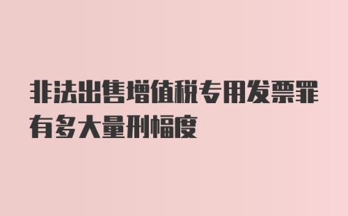 非法出售增值税专用发票罪有多大量刑幅度