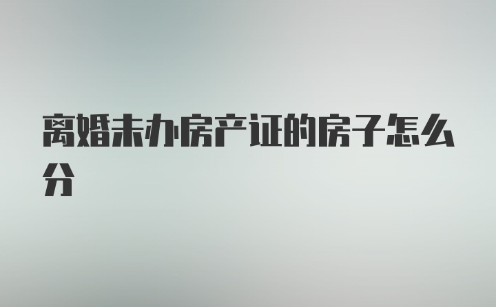 离婚未办房产证的房子怎么分