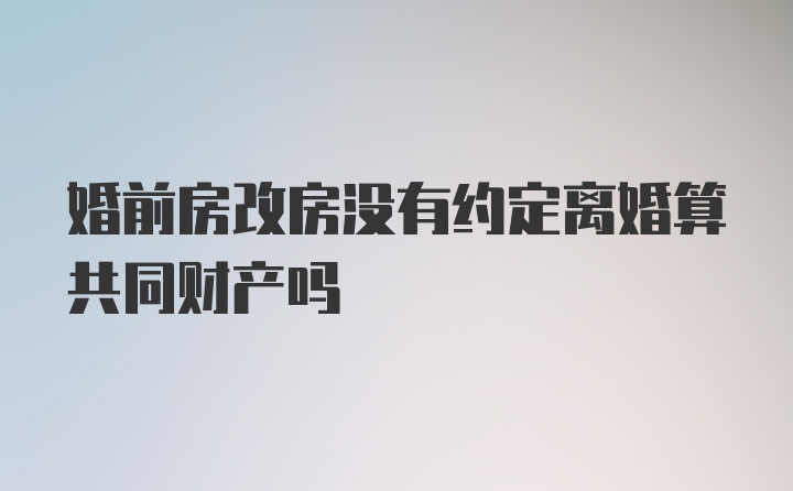 婚前房改房没有约定离婚算共同财产吗