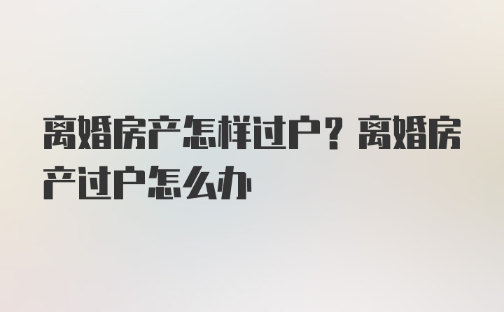 离婚房产怎样过户？离婚房产过户怎么办